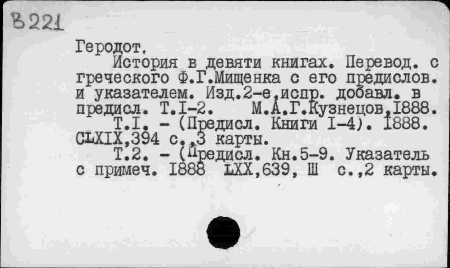 ﻿Ь221
Геродот.
История в девяти книгах. Перевод, с греческого Ф.Г.Мищенка с его предислов, и указателем. Изд.2-е,испр. добавл. в предисл. Т.1-2.	М.А.Г.Кузнецов, 1888.
T.I. - (Предисл. Книги 1-4). 1888. GLXIX,394 с.,3 карты.
Т.2. - (Предисл. Кн.5-9. Указатель с примеч. 1888 LXX.639, Ш с.,2 карты.